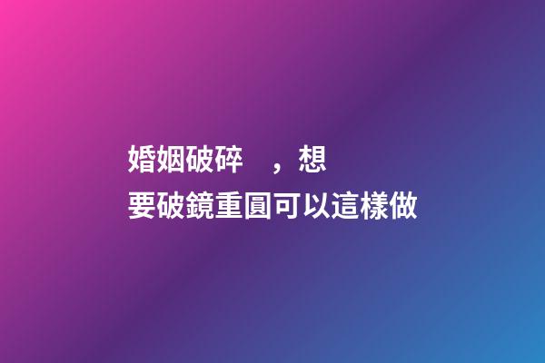 婚姻破碎，想要破鏡重圓可以這樣做